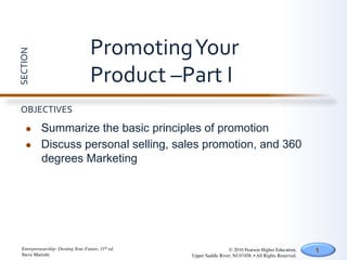 Promoting	
  Your	
  
SECTION	
  




                                      Product	
  –Part	
  I	
  
  OBJECTIVES	
  

       l     Summarize the basic principles of promotion
       l     Discuss personal selling, sales promotion, and 360
              degrees Marketing




   Entrepreneurship: Owning Your Future, 11th ed.	

                    © 2010 Pearson Higher Education,         1
   Steve Mariotti	

                                   Upper Saddle River, NJ 07458. • All Rights Reserved.	

 