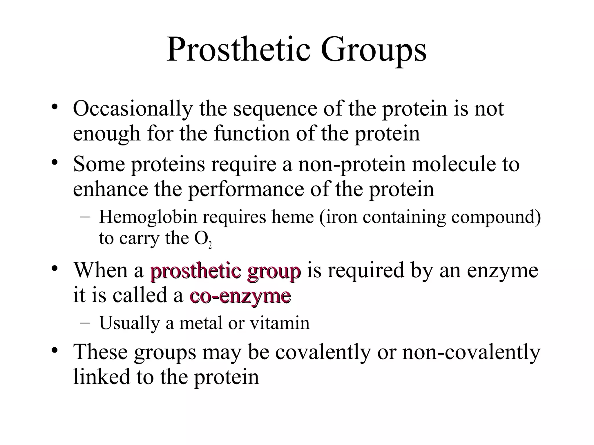 Prosthetic Groups
• Occasionally the sequence of the protein is not
enough for the function of the protein
• Some proteins require a non-protein molecule to
enhance the performance of the protein
– Hemoglobin requires heme (iron containing compound)
to carry the O2
• When a prosthetic groupprosthetic group is required by an enzyme
it is called a co-enzymeco-enzyme
– Usually a metal or vitamin
• These groups may be covalently or non-covalently
linked to the protein
 