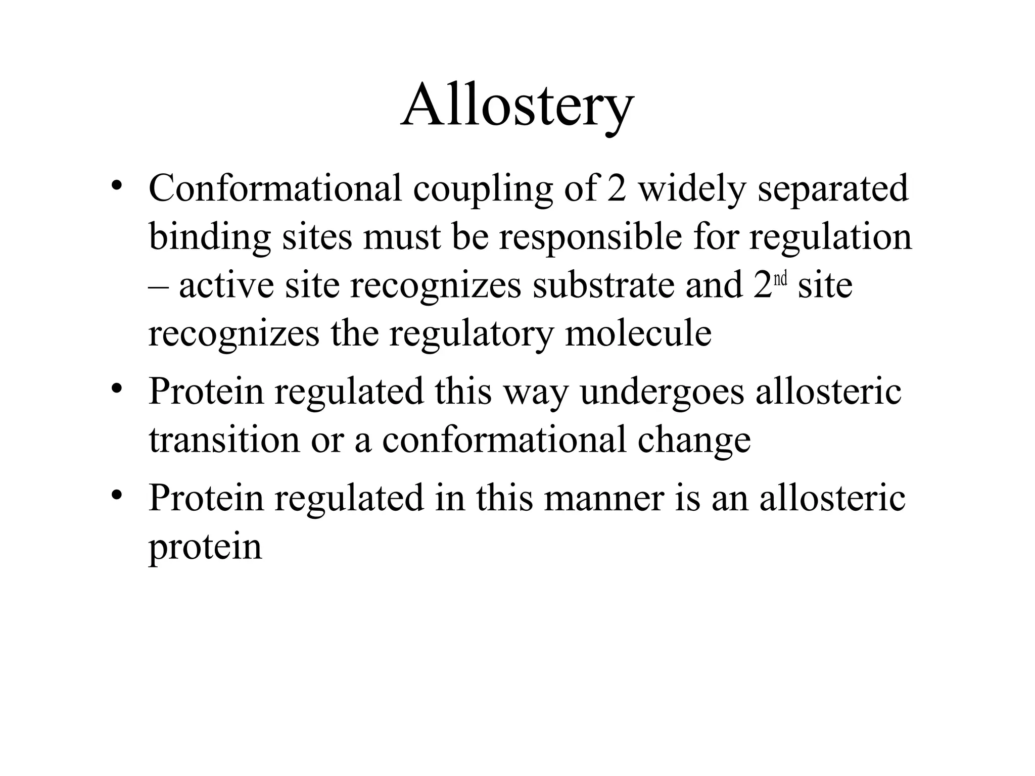 Allostery
• Conformational coupling of 2 widely separated
binding sites must be responsible for regulation
– active site recognizes substrate and 2nd
site
recognizes the regulatory molecule
• Protein regulated this way undergoes allosteric
transition or a conformational change
• Protein regulated in this manner is an allosteric
protein
 