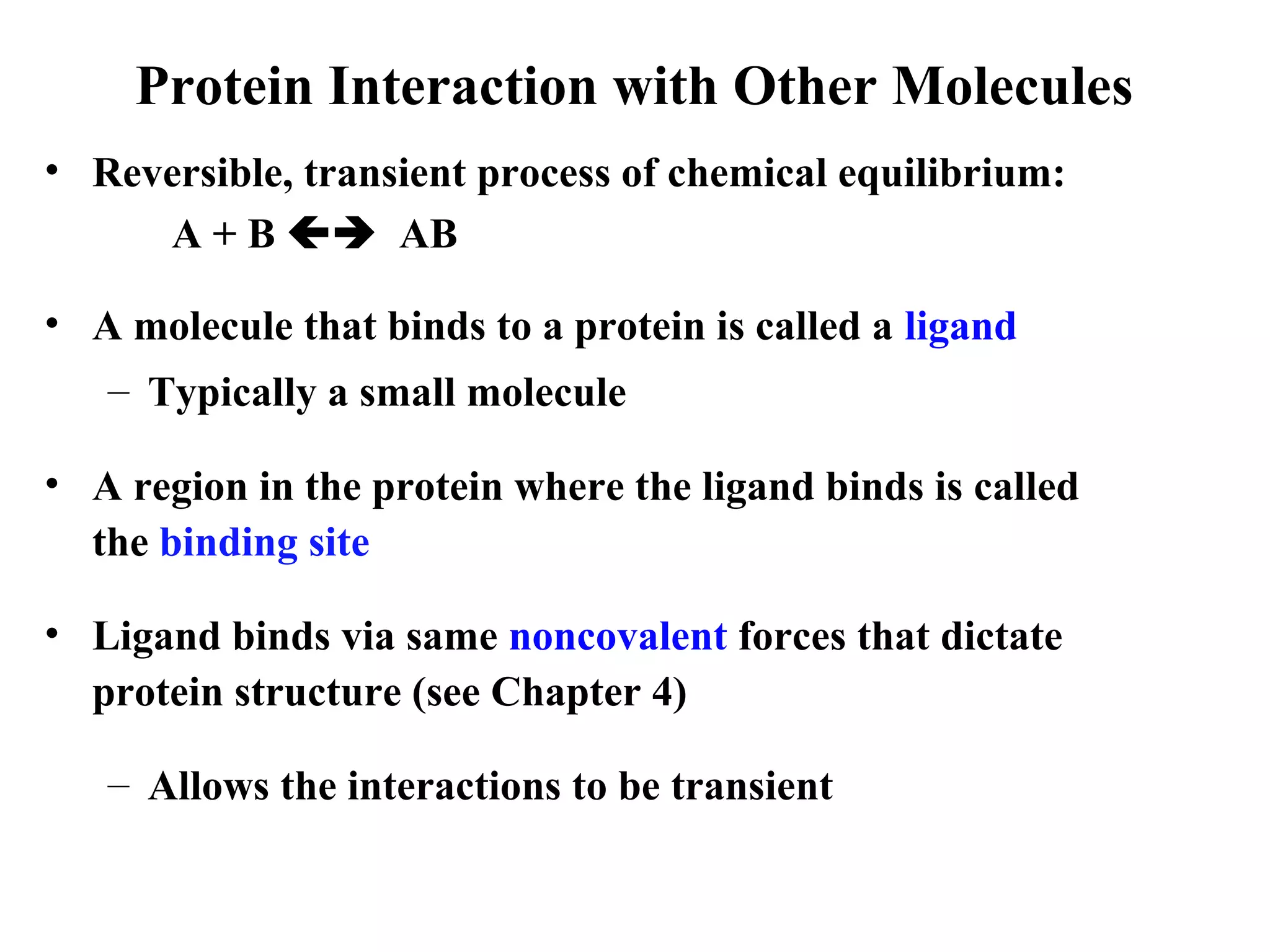 Protein Interaction with Other Molecules
• Reversible, transient process of chemical equilibrium:
A + B  AB
• A molecule that binds to a protein is called a ligand
– Typically a small molecule
• A region in the protein where the ligand binds is called
the binding site
• Ligand binds via same noncovalent forces that dictate
protein structure (see Chapter 4)
– Allows the interactions to be transient
 