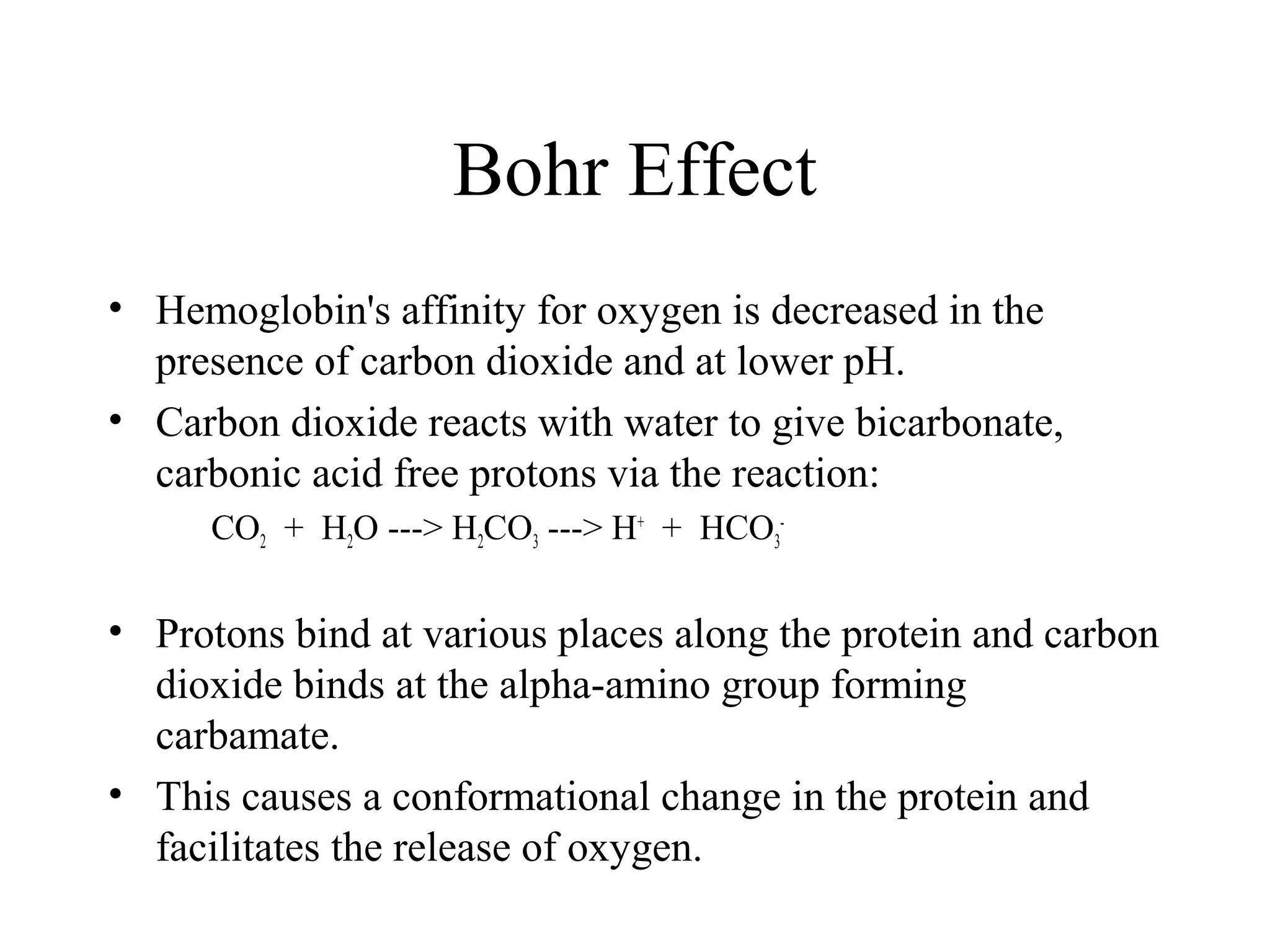 Bohr Effect
• Hemoglobin's affinity for oxygen is decreased in the
presence of carbon dioxide and at lower pH.
• Carbon dioxide reacts with water to give bicarbonate,
carbonic acid free protons via the reaction:
CO2 + H2O ---> H2CO3 ---> H+
+ HCO3
-
• Protons bind at various places along the protein and carbon
dioxide binds at the alpha-amino group forming
carbamate.
• This causes a conformational change in the protein and
facilitates the release of oxygen.
 