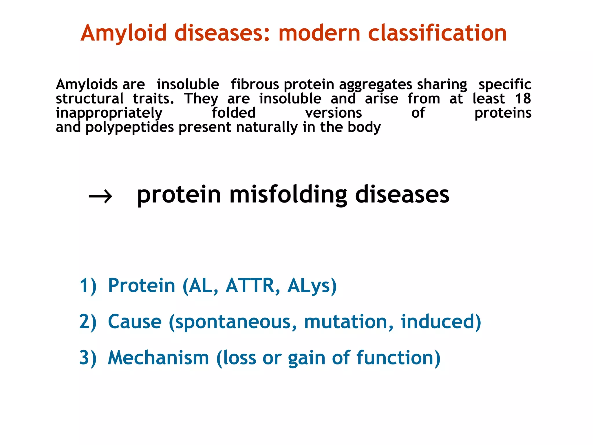 1) Protein (AL, ATTR, ALys)
2) Cause (spontaneous, mutation, induced)
3) Mechanism (loss or gain of function)
Amyloid diseases: modern classification
Amyloids are insoluble fibrous protein aggregates sharing specific
structural traits. They are insoluble and arise from at least 18
inappropriately folded versions of proteins
and polypeptides present naturally in the body
→ protein misfolding diseases
 