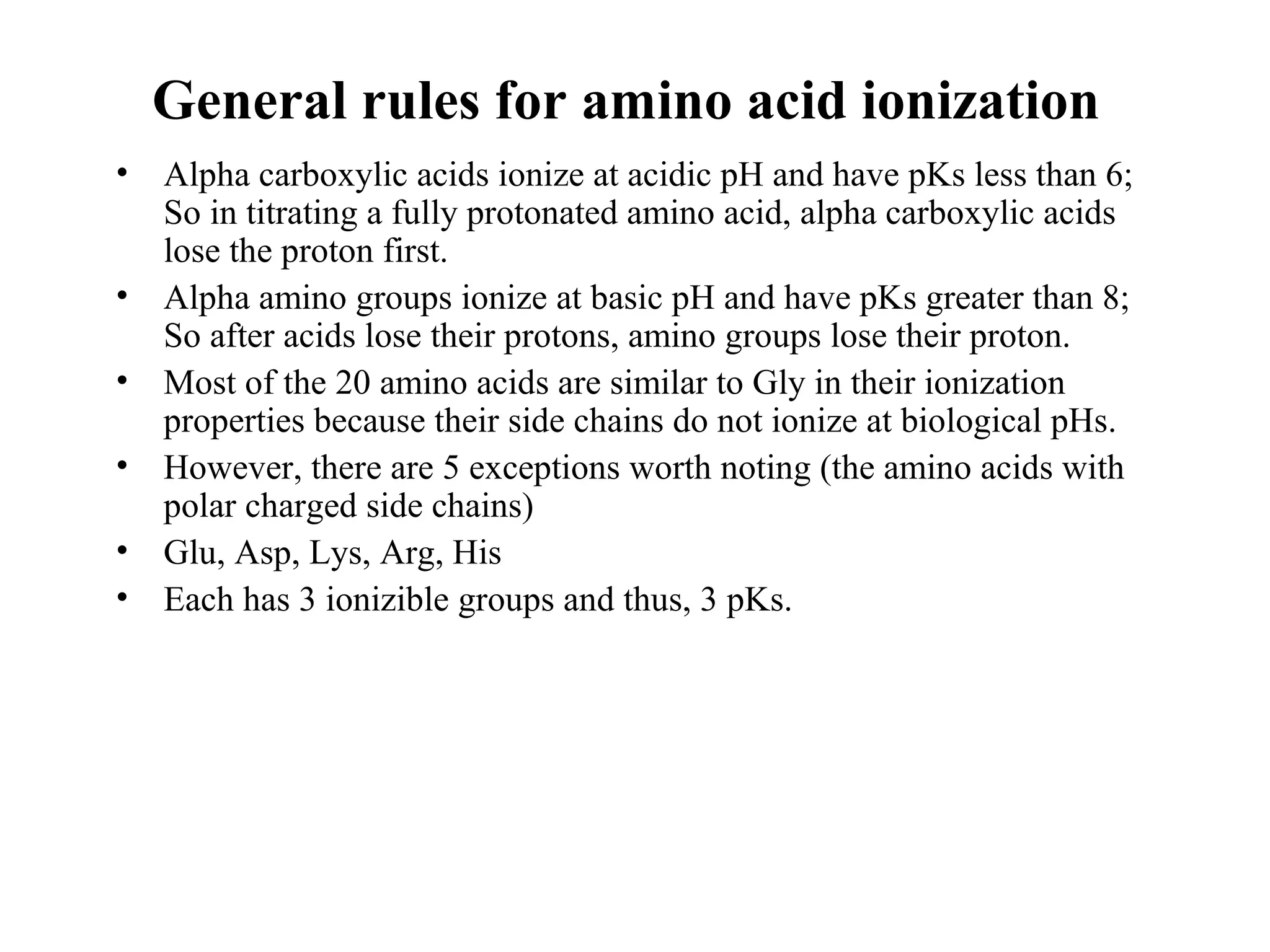 General rules for amino acid ionization
• Alpha carboxylic acids ionize at acidic pH and have pKs less than 6;
So in titrating a fully protonated amino acid, alpha carboxylic acids
lose the proton first.
• Alpha amino groups ionize at basic pH and have pKs greater than 8;
So after acids lose their protons, amino groups lose their proton.
• Most of the 20 amino acids are similar to Gly in their ionization
properties because their side chains do not ionize at biological pHs.
• However, there are 5 exceptions worth noting (the amino acids with
polar charged side chains)
• Glu, Asp, Lys, Arg, His
• Each has 3 ionizible groups and thus, 3 pKs.
 