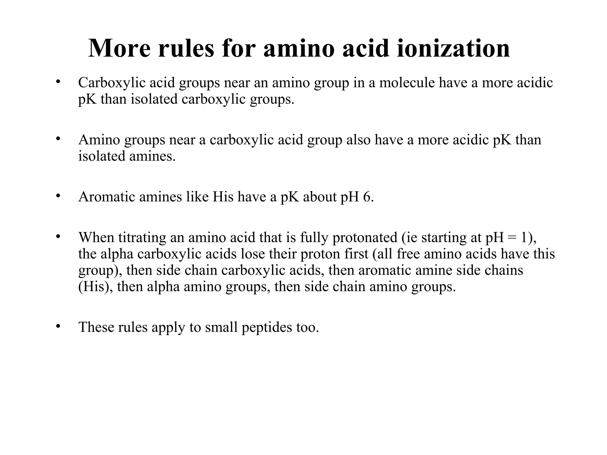 More rules for amino acid ionization
• Carboxylic acid groups near an amino group in a molecule have a more acidic
pK than isolated carboxylic groups.
• Amino groups near a carboxylic acid group also have a more acidic pK than
isolated amines.
• Aromatic amines like His have a pK about pH 6.
• When titrating an amino acid that is fully protonated (ie starting at pH = 1),
the alpha carboxylic acids lose their proton first (all free amino acids have this
group), then side chain carboxylic acids, then aromatic amine side chains
(His), then alpha amino groups, then side chain amino groups.
• These rules apply to small peptides too.
 