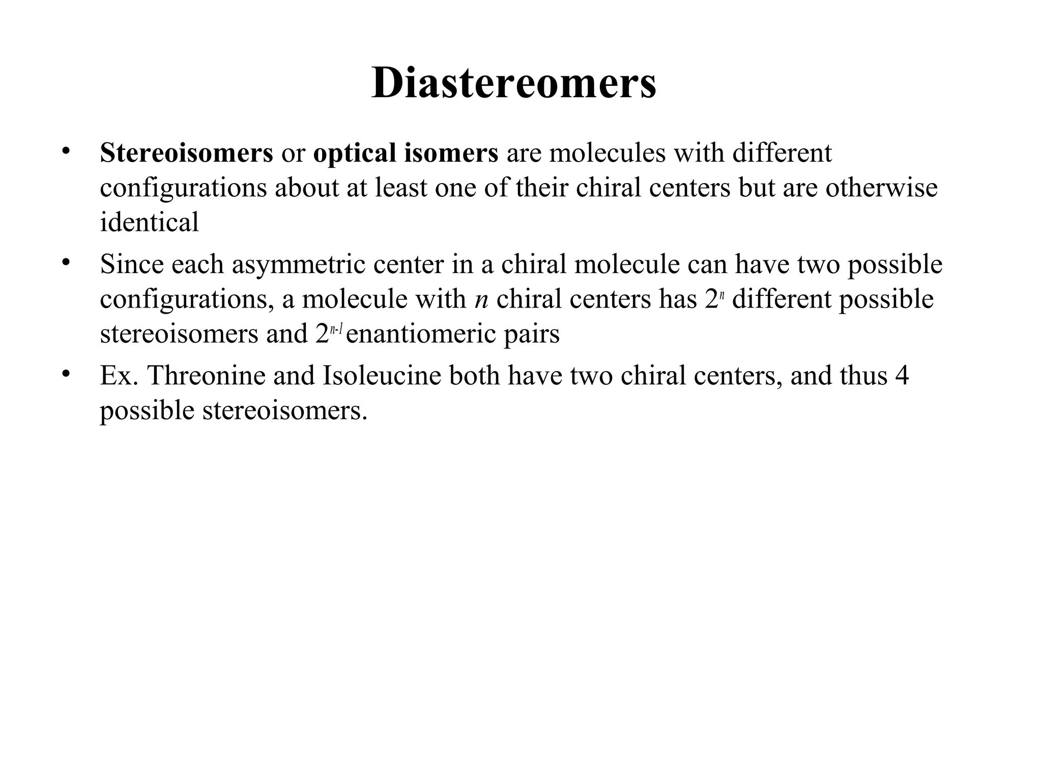 Diastereomers
• Stereoisomers or optical isomers are molecules with different
configurations about at least one of their chiral centers but are otherwise
identical
• Since each asymmetric center in a chiral molecule can have two possible
configurations, a molecule with n chiral centers has 2n
different possible
stereoisomers and 2n-1
enantiomeric pairs
• Ex. Threonine and Isoleucine both have two chiral centers, and thus 4
possible stereoisomers.
 
