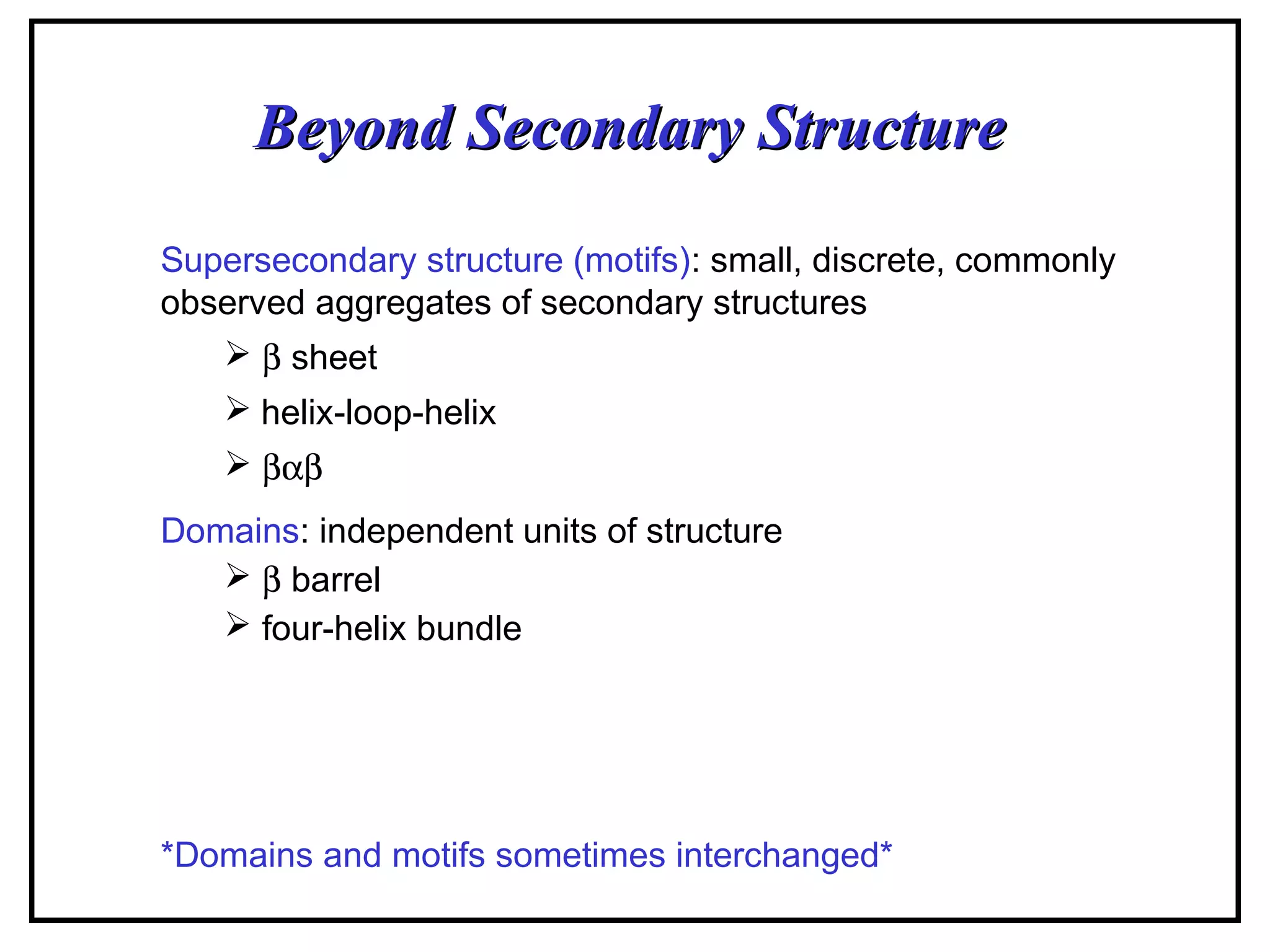 Beyond Secondary StructureBeyond Secondary Structure
Supersecondary structure (motifs): small, discrete, commonly
observed aggregates of secondary structures
 β sheet
 helix-loop-helix
 βαβ
Domains: independent units of structure
 β barrel
 four-helix bundle
*Domains and motifs sometimes interchanged*
 