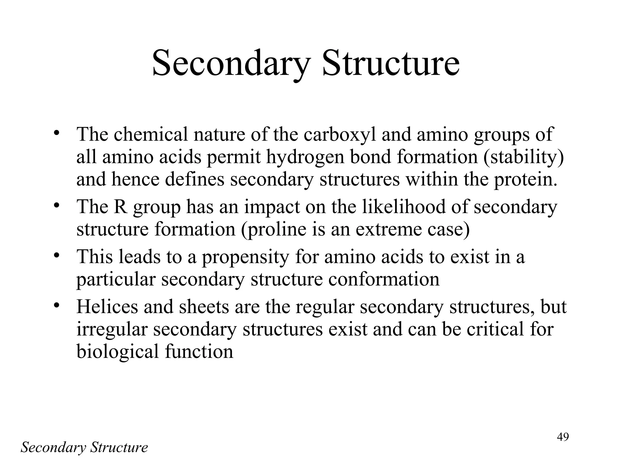 49
Secondary Structure
• The chemical nature of the carboxyl and amino groups of
all amino acids permit hydrogen bond formation (stability)
and hence defines secondary structures within the protein.
• The R group has an impact on the likelihood of secondary
structure formation (proline is an extreme case)
• This leads to a propensity for amino acids to exist in a
particular secondary structure conformation
• Helices and sheets are the regular secondary structures, but
irregular secondary structures exist and can be critical for
biological function
Secondary Structure
 
