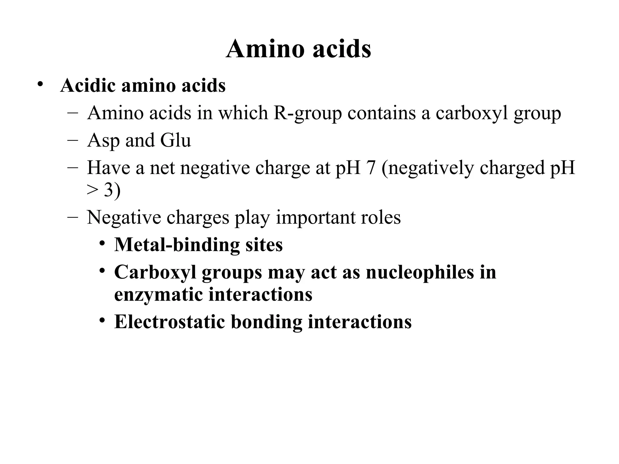 Amino acids
• Acidic amino acids
– Amino acids in which R-group contains a carboxyl group
– Asp and Glu
– Have a net negative charge at pH 7 (negatively charged pH
> 3)
– Negative charges play important roles
• Metal-binding sites
• Carboxyl groups may act as nucleophiles in
enzymatic interactions
• Electrostatic bonding interactions
 