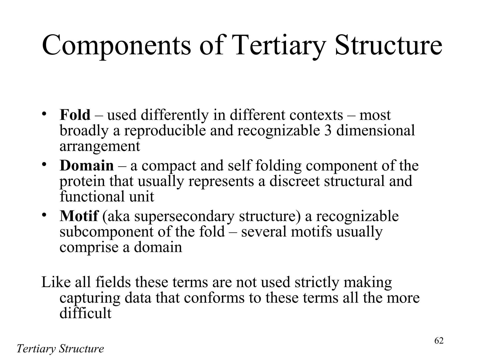 62
Components of Tertiary Structure
• Fold – used differently in different contexts – most
broadly a reproducible and recognizable 3 dimensional
arrangement
• Domain – a compact and self folding component of the
protein that usually represents a discreet structural and
functional unit
• Motif (aka supersecondary structure) a recognizable
subcomponent of the fold – several motifs usually
comprise a domain
Like all fields these terms are not used strictly making
capturing data that conforms to these terms all the more
difficult
Tertiary Structure
 