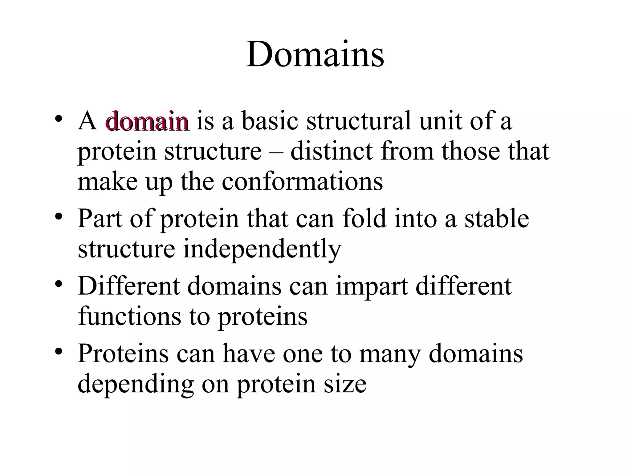 Domains
• A domaindomain is a basic structural unit of a
protein structure – distinct from those that
make up the conformations
• Part of protein that can fold into a stable
structure independently
• Different domains can impart different
functions to proteins
• Proteins can have one to many domains
depending on protein size
 