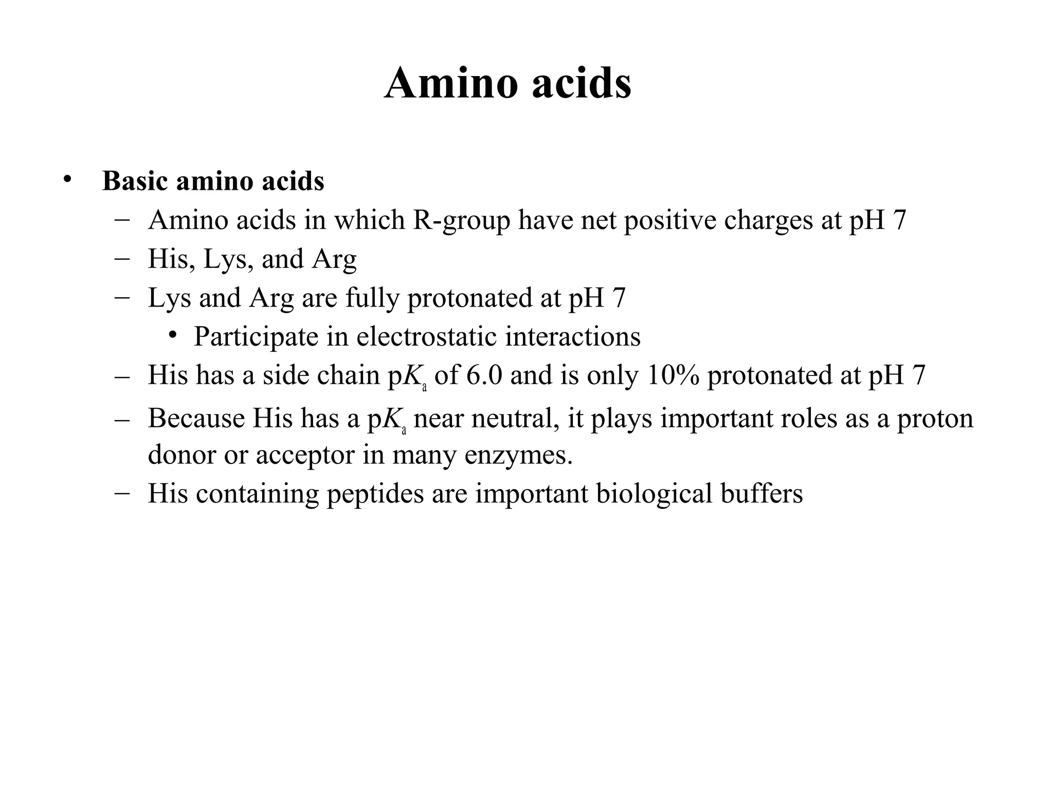 Amino acids
• Basic amino acids
– Amino acids in which R-group have net positive charges at pH 7
– His, Lys, and Arg
– Lys and Arg are fully protonated at pH 7
• Participate in electrostatic interactions
– His has a side chain pKa of 6.0 and is only 10% protonated at pH 7
– Because His has a pKa near neutral, it plays important roles as a proton
donor or acceptor in many enzymes.
– His containing peptides are important biological buffers
 
