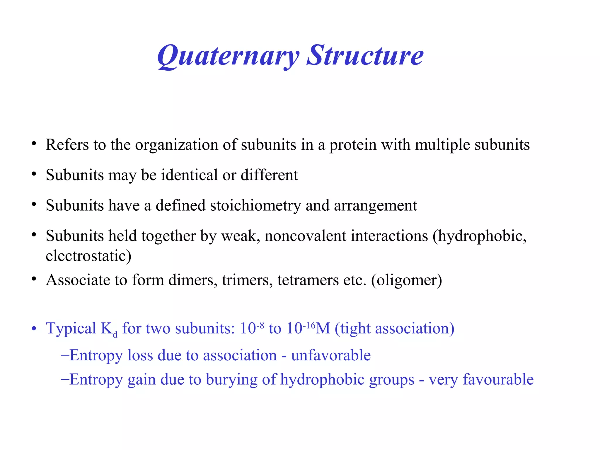 Quaternary Structure
• Refers to the organization of subunits in a protein with multiple subunits
• Subunits may be identical or different
• Subunits have a defined stoichiometry and arrangement
• Subunits held together by weak, noncovalent interactions (hydrophobic,
electrostatic)
• Associate to form dimers, trimers, tetramers etc. (oligomer)
• Typical Kd for two subunits: 10-8
to 10-16
M (tight association)
–Entropy loss due to association - unfavorable
–Entropy gain due to burying of hydrophobic groups - very favourable
 