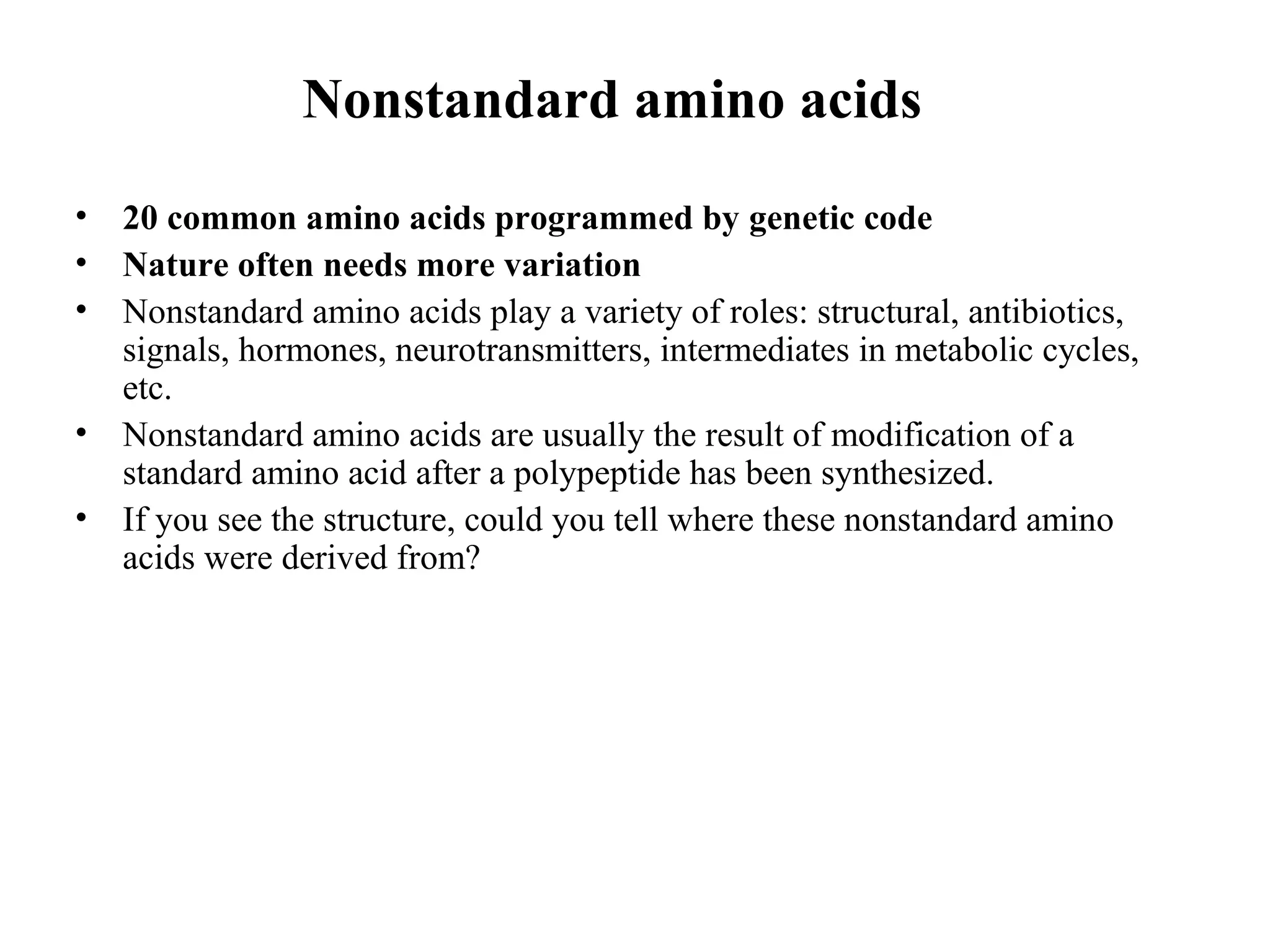 Nonstandard amino acids
• 20 common amino acids programmed by genetic code
• Nature often needs more variation
• Nonstandard amino acids play a variety of roles: structural, antibiotics,
signals, hormones, neurotransmitters, intermediates in metabolic cycles,
etc.
• Nonstandard amino acids are usually the result of modification of a
standard amino acid after a polypeptide has been synthesized.
• If you see the structure, could you tell where these nonstandard amino
acids were derived from?
 