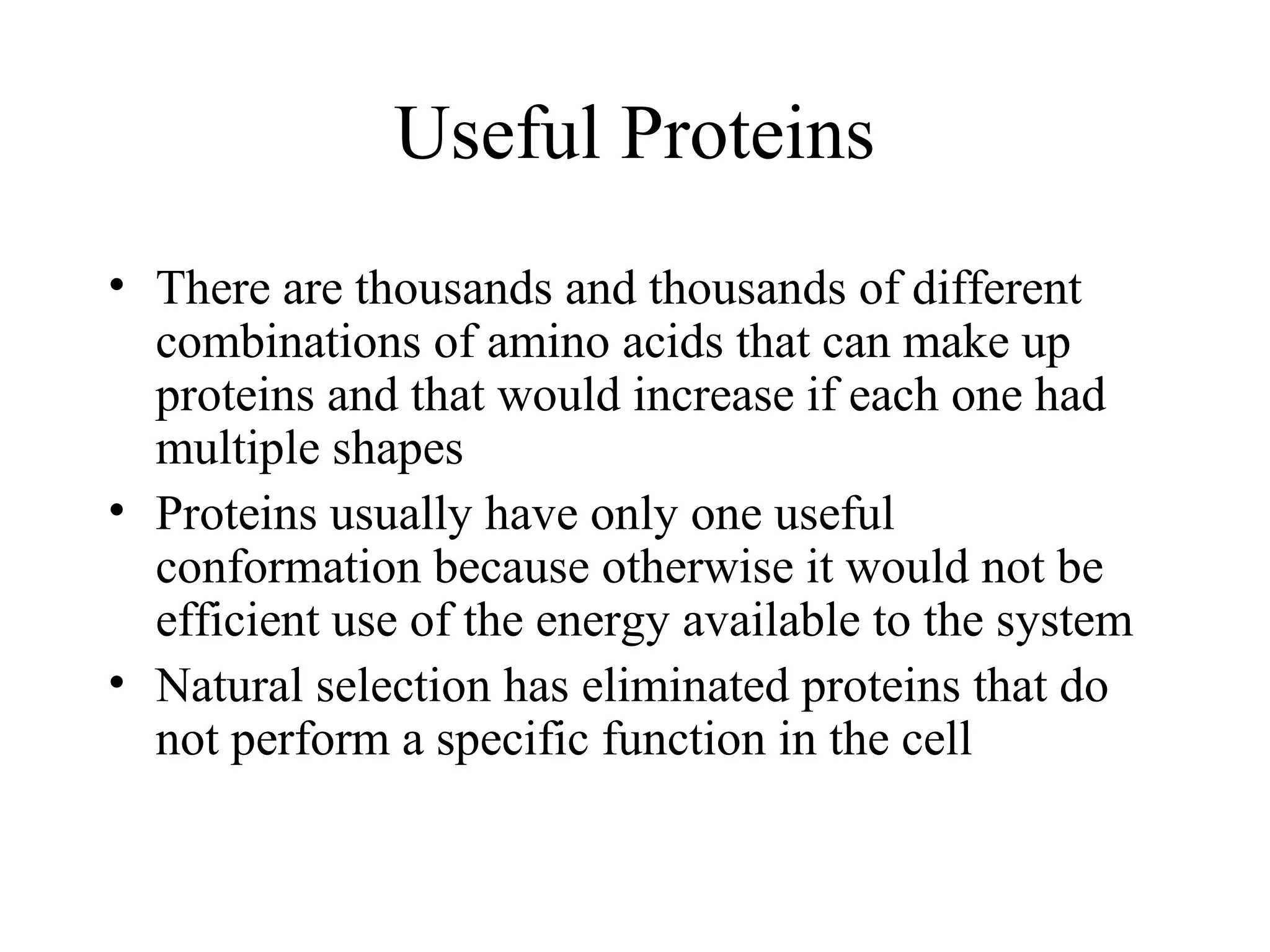 Useful Proteins
• There are thousands and thousands of different
combinations of amino acids that can make up
proteins and that would increase if each one had
multiple shapes
• Proteins usually have only one useful
conformation because otherwise it would not be
efficient use of the energy available to the system
• Natural selection has eliminated proteins that do
not perform a specific function in the cell
 