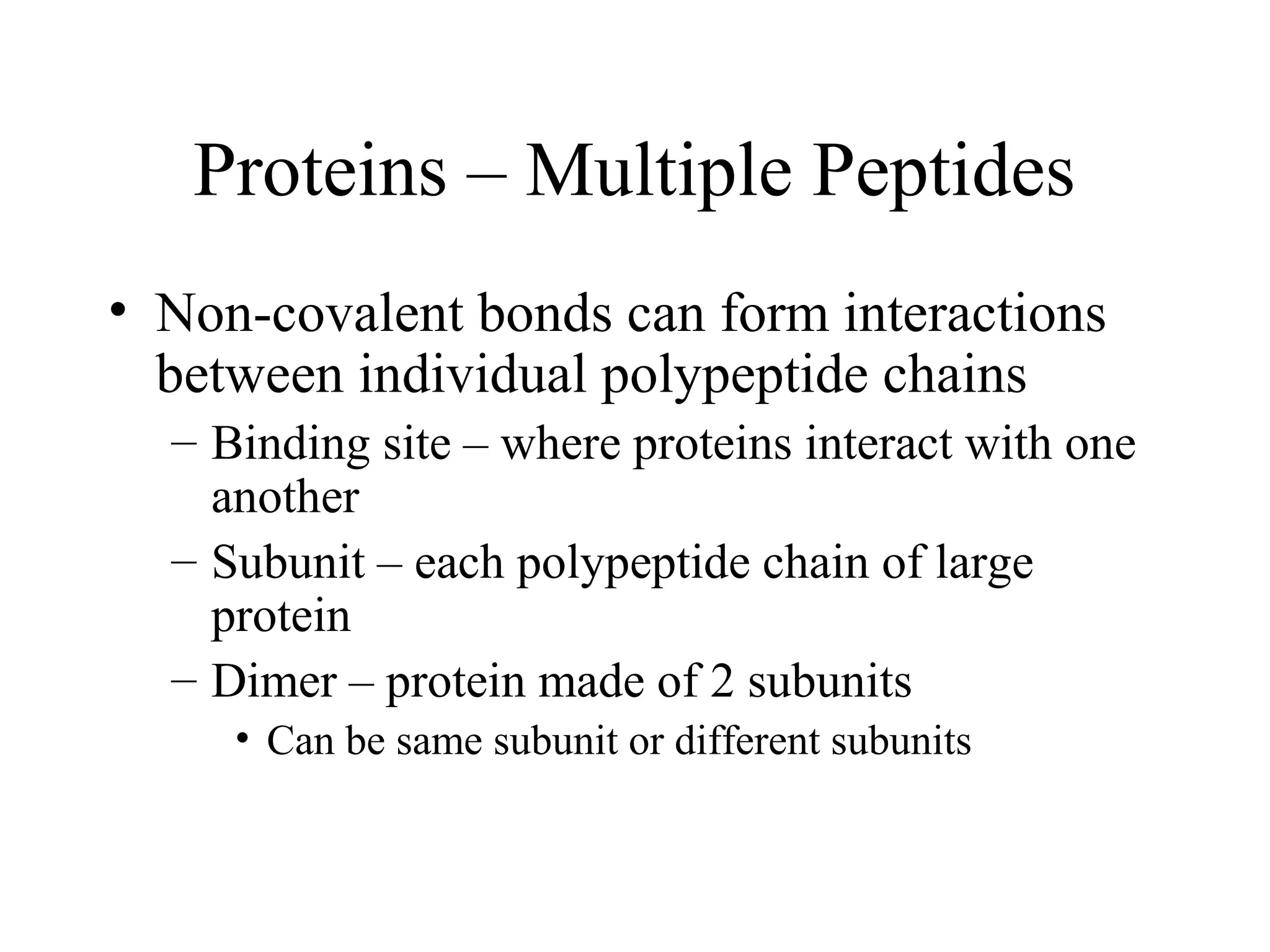 Proteins – Multiple Peptides
• Non-covalent bonds can form interactions
between individual polypeptide chains
– Binding site – where proteins interact with one
another
– Subunit – each polypeptide chain of large
protein
– Dimer – protein made of 2 subunits
• Can be same subunit or different subunits
 