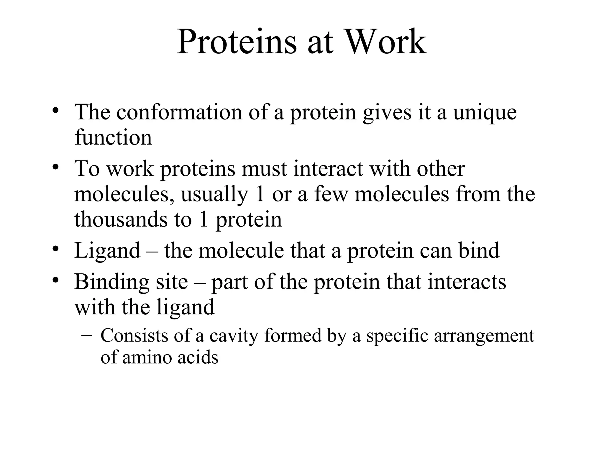 Proteins at Work
• The conformation of a protein gives it a unique
function
• To work proteins must interact with other
molecules, usually 1 or a few molecules from the
thousands to 1 protein
• Ligand – the molecule that a protein can bind
• Binding site – part of the protein that interacts
with the ligand
– Consists of a cavity formed by a specific arrangement
of amino acids
 