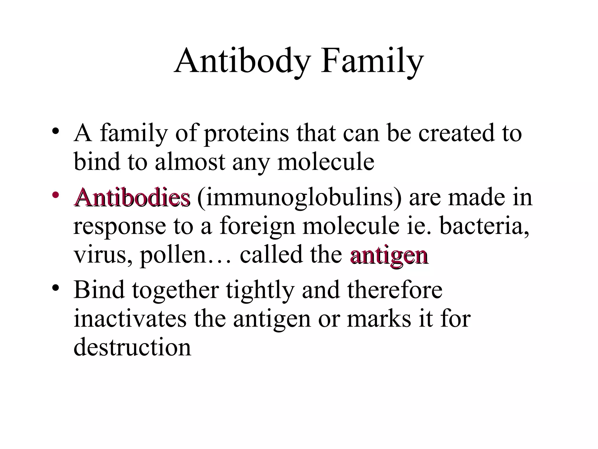 Antibody Family
• A family of proteins that can be created to
bind to almost any molecule
• AntibodiesAntibodies (immunoglobulins) are made in
response to a foreign molecule ie. bacteria,
virus, pollen… called the antigenantigen
• Bind together tightly and therefore
inactivates the antigen or marks it for
destruction
 