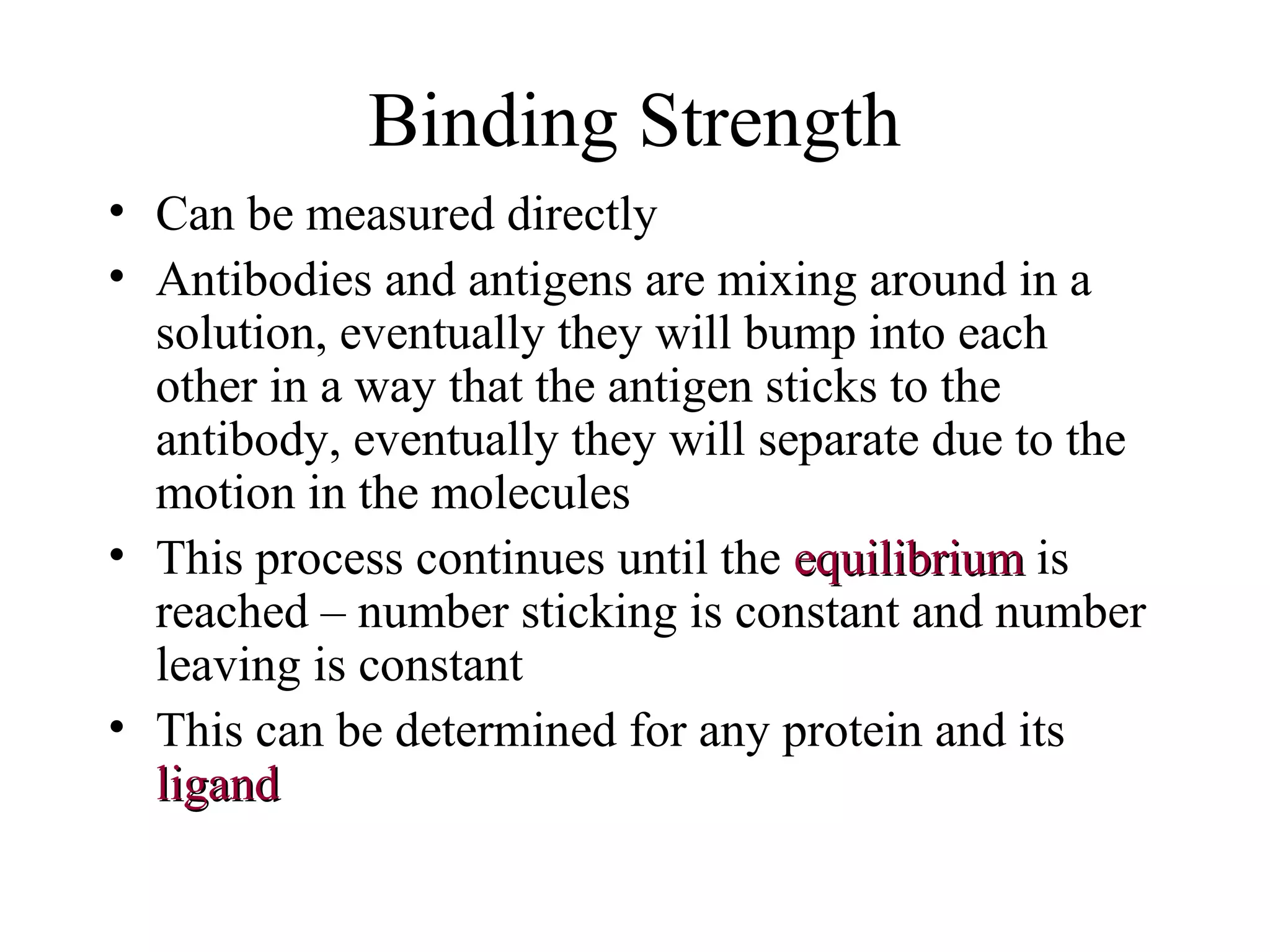 Binding Strength
• Can be measured directly
• Antibodies and antigens are mixing around in a
solution, eventually they will bump into each
other in a way that the antigen sticks to the
antibody, eventually they will separate due to the
motion in the molecules
• This process continues until the equilibriumequilibrium is
reached – number sticking is constant and number
leaving is constant
• This can be determined for any protein and its
ligandligand
 
