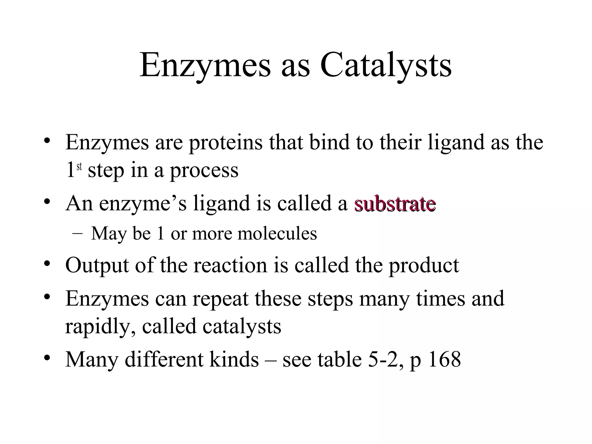 Enzymes as Catalysts
• Enzymes are proteins that bind to their ligand as the
1st
step in a process
• An enzyme’s ligand is called a substratesubstrate
– May be 1 or more molecules
• Output of the reaction is called the product
• Enzymes can repeat these steps many times and
rapidly, called catalysts
• Many different kinds – see table 5-2, p 168
 