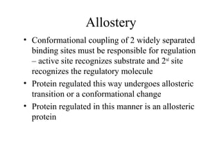 Allostery
• Conformational coupling of 2 widely separated
binding sites must be responsible for regulation
– active site recognizes substrate and 2nd
site
recognizes the regulatory molecule
• Protein regulated this way undergoes allosteric
transition or a conformational change
• Protein regulated in this manner is an allosteric
protein
 