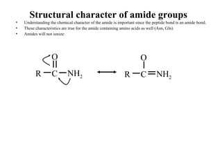 Structural character of amide groups
• Understanding the chemical character of the amide is important since the peptide bond is an amide bond.
• These characteristics are true for the amide containing amino acids as well (Asn, Gln)
• Amides will not ionize:
R C
O
NH2 R C
O
NH2
 