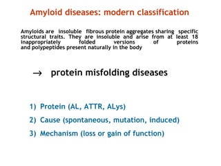 1) Protein (AL, ATTR, ALys)
2) Cause (spontaneous, mutation, induced)
3) Mechanism (loss or gain of function)
Amyloid diseases: modern classification
Amyloids are insoluble fibrous protein aggregates sharing specific
structural traits. They are insoluble and arise from at least 18
inappropriately folded versions of proteins
and polypeptides present naturally in the body
→ protein misfolding diseases
 
