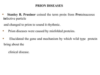 • Stanley B. Prusiner coined the term proin from Proteinaceous
infective particle
and changed to prion to sound it rhythmic.
• Prion diseases were caused by misfolded proteins.
• Elucidated the gene and mechanism by which wild type protein
bring about the
clinical disease.
PRION DISEASES
 