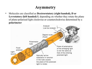 Asymmetry
• Molecules are classified as Dextrorotatory (right handed), D or
Levrotatory (left handed) L depending on whether they rotate the plane
of plane-polarized light clockwise or counterclockwise determined by a
polarimeter
 