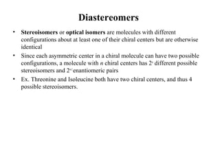 Diastereomers
• Stereoisomers or optical isomers are molecules with different
configurations about at least one of their chiral centers but are otherwise
identical
• Since each asymmetric center in a chiral molecule can have two possible
configurations, a molecule with n chiral centers has 2n
different possible
stereoisomers and 2n-1
enantiomeric pairs
• Ex. Threonine and Isoleucine both have two chiral centers, and thus 4
possible stereoisomers.
 