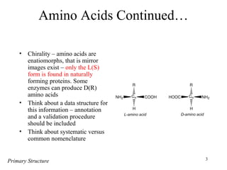 3
Amino Acids Continued…
• Chirality – amino acids are
enatiomorphs, that is mirror
images exist – only the L(S)
form is found in naturally
forming proteins. Some
enzymes can produce D(R)
amino acids
• Think about a data structure for
this information – annotation
and a validation procedure
should be included
• Think about systematic versus
common nomenclature
Primary Structure
 