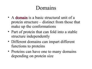 Domains
• A domaindomain is a basic structural unit of a
protein structure – distinct from those that
make up the conformations
• Part of protein that can fold into a stable
structure independently
• Different domains can impart different
functions to proteins
• Proteins can have one to many domains
depending on protein size
 