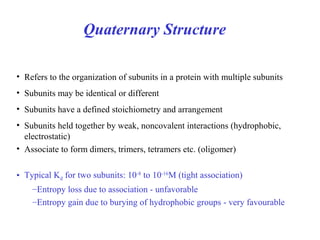 Quaternary Structure
• Refers to the organization of subunits in a protein with multiple subunits
• Subunits may be identical or different
• Subunits have a defined stoichiometry and arrangement
• Subunits held together by weak, noncovalent interactions (hydrophobic,
electrostatic)
• Associate to form dimers, trimers, tetramers etc. (oligomer)
• Typical Kd for two subunits: 10-8
to 10-16
M (tight association)
–Entropy loss due to association - unfavorable
–Entropy gain due to burying of hydrophobic groups - very favourable
 