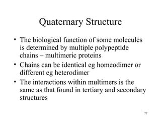 77
Quaternary Structure
• The biological function of some molecules
is determined by multiple polypeptide
chains – multimeric proteins
• Chains can be identical eg homeodimer or
different eg heterodimer
• The interactions within multimers is the
same as that found in tertiary and secondary
structures
 
