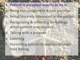 www.drjayeshpatidar.blogspot.com
1. Patient is accepted exactly as he is
a. Being non-judgement & non-punitive
b. Being Sincerely interested in the patient
c. Recognizing & reflecting on feelings
which patient may express
d. Talking with a purpose
e. Listening
f. Permitting patient to express strongly-
held feeling