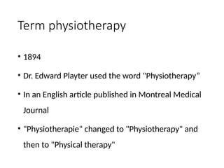 Term physiotherapy
• 1894
• Dr. Edward Playter used the word "Physiotherapy”
• In an English article published in Montreal Medical
Journal
• "Physiotherapie" changed to "Physiotherapy" and
then to "Physical therapy"
 