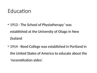 Education
• 1913 - The School of Physiotherapy’ was
established at the University of Otago in New
Zealand
• 1914 - Reed College was established in Portland in
the United States of America to educate about the
‘reconstitution aides’.
 