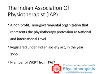 The Indian Association Of
Physiotherapist (IAP)
• A non-profit, non-governmental organization that
represents the physiotherapy profession at National
and international Level
• Registered under Indian society act, in the year
1955
• Member of WCPT from 1967
 