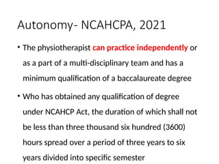Autonomy- NCAHCPA, 2021
• The physiotherapist can practice independently or
as a part of a multi-disciplinary team and has a
minimum qualification of a baccalaureate degree
• Who has obtained any qualification of degree
under NCAHCP Act, the duration of which shall not
be less than three thousand six hundred (3600)
hours spread over a period of three years to six
years divided into specific semester
 