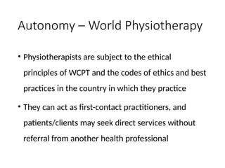 Autonomy – World Physiotherapy
• Physiotherapists are subject to the ethical
principles of WCPT and the codes of ethics and best
practices in the country in which they practice
• They can act as first-contact practitioners, and
patients/clients may seek direct services without
referral from another health professional
 