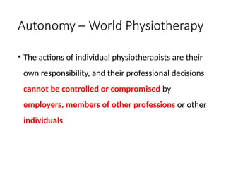 Autonomy – World Physiotherapy
• The actions of individual physiotherapists are their
own responsibility, and their professional decisions
cannot be controlled or compromised by
employers, members of other professions or other
individuals
 