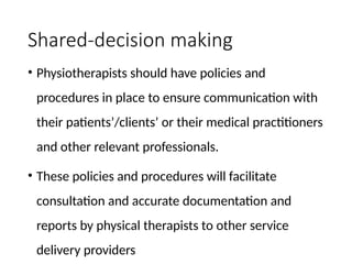 Shared-decision making
• Physiotherapists should have policies and
procedures in place to ensure communication with
their patients’/clients’ or their medical practitioners
and other relevant professionals.
• These policies and procedures will facilitate
consultation and accurate documentation and
reports by physical therapists to other service
delivery providers
 