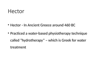 Hector
• Hector - In Ancient Greece around 460 BC
• Practiced a water-based physiotherapy technique
called “hydrotherapy” – which is Greek for water
treatment
 