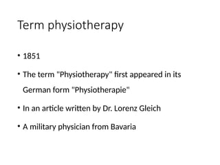Term physiotherapy
• 1851
• The term "Physiotherapy" first appeared in its
German form "Physiotherapie"
• In an article written by Dr. Lorenz Gleich
• A military physician from Bavaria
 