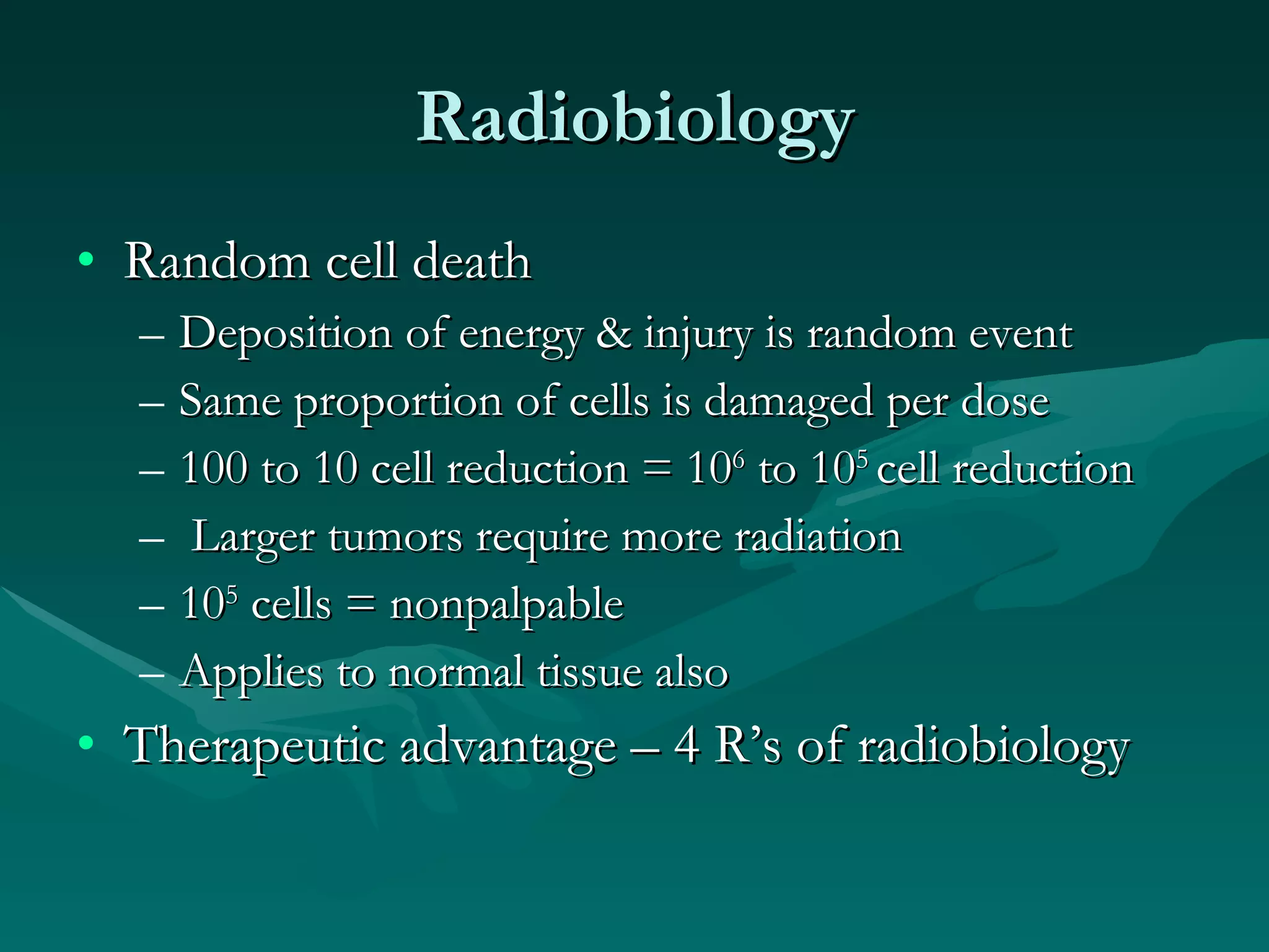 Radiobiology Random cell death Deposition of energy & injury is random event Same proportion of cells is damaged per dose 100 to 10 cell reduction = 10 6  to 10 5  cell reduction Larger tumors require more radiation 10 5  cells = nonpalpable Applies to normal tissue also Therapeutic advantage – 4 R’s of radiobiology 