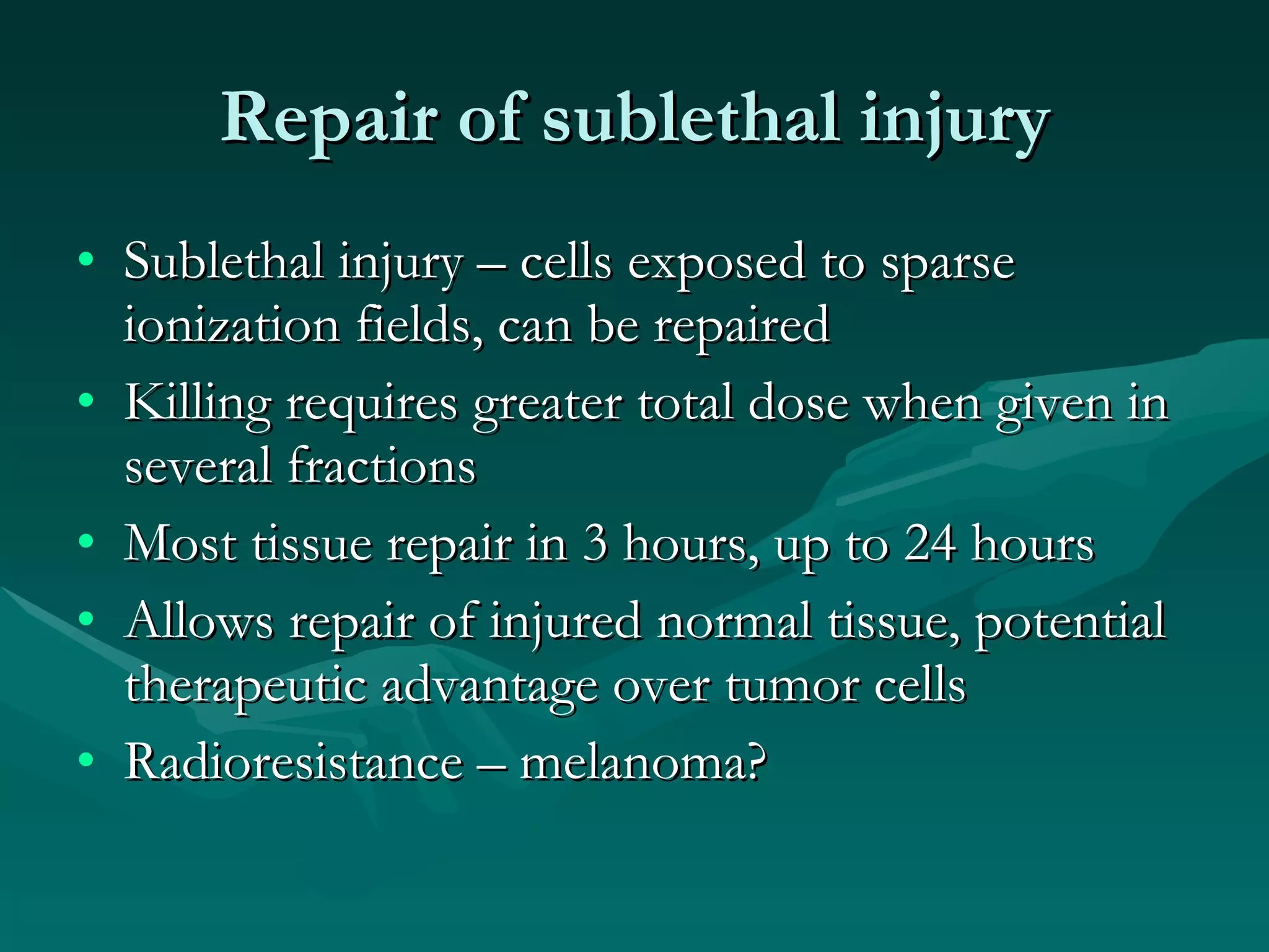 Repair of sublethal injury Sublethal injury – cells exposed to sparse ionization fields, can be repaired Killing requires greater total dose when given in several fractions Most tissue repair in 3 hours, up to 24 hours Allows repair of injured normal tissue, potential therapeutic advantage over tumor cells Radioresistance – melanoma? 