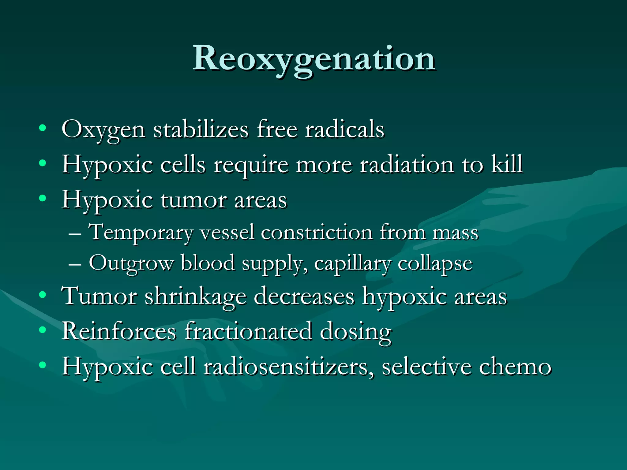 Reoxygenation Oxygen stabilizes free radicals Hypoxic cells require more radiation to kill Hypoxic tumor areas Temporary vessel constriction from mass Outgrow blood supply, capillary collapse Tumor shrinkage decreases hypoxic areas Reinforces fractionated dosing Hypoxic cell radiosensitizers, selective chemo 