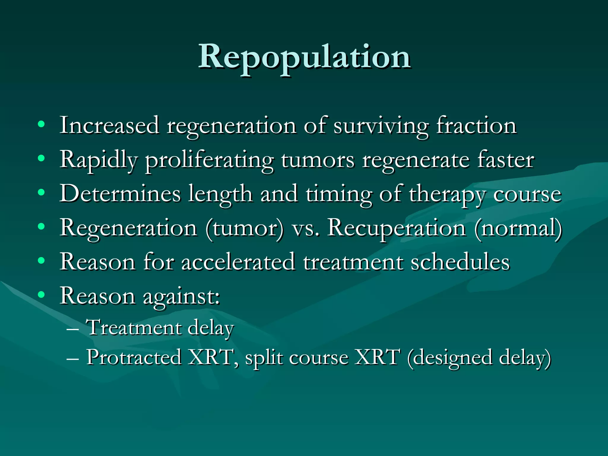 Repopulation Increased regeneration of surviving fraction Rapidly proliferating tumors regenerate faster Determines length and timing of therapy course Regeneration (tumor) vs. Recuperation (normal) Reason for accelerated treatment schedules Reason against: Treatment delay Protracted XRT, split course XRT (designed delay) 