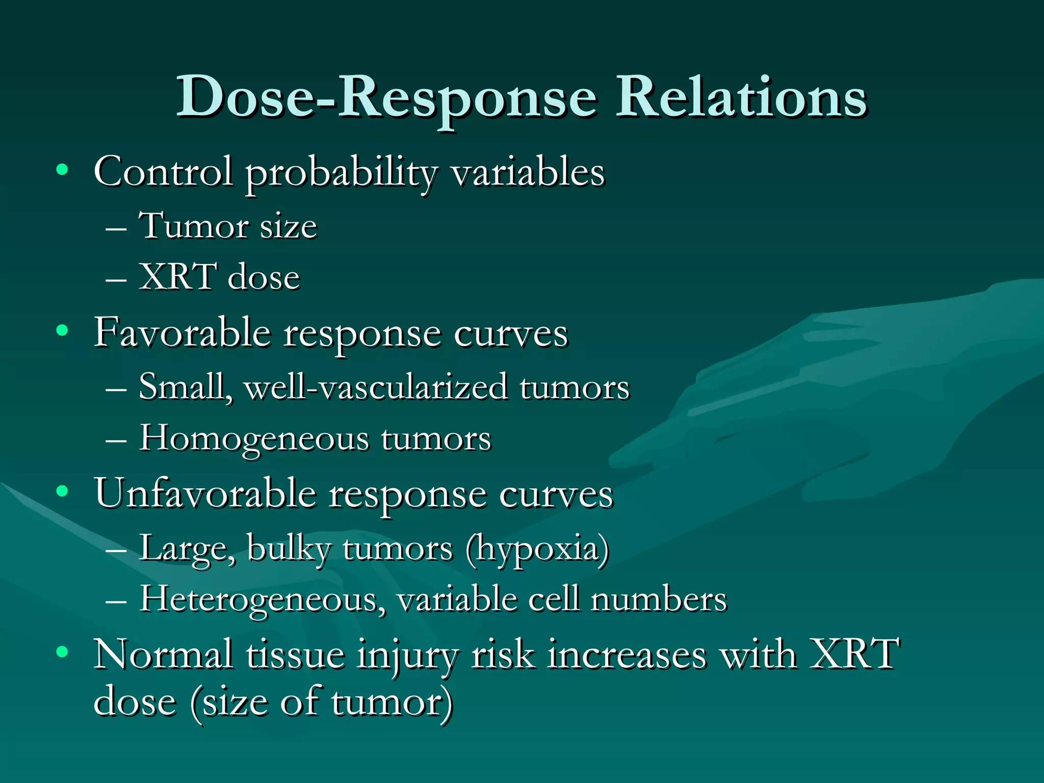 Dose-Response Relations Control probability variables Tumor size XRT dose Favorable response curves Small, well-vascularized tumors Homogeneous tumors Unfavorable response curves Large, bulky tumors (hypoxia) Heterogeneous, variable cell numbers Normal tissue injury risk increases with XRT dose (size of tumor) 