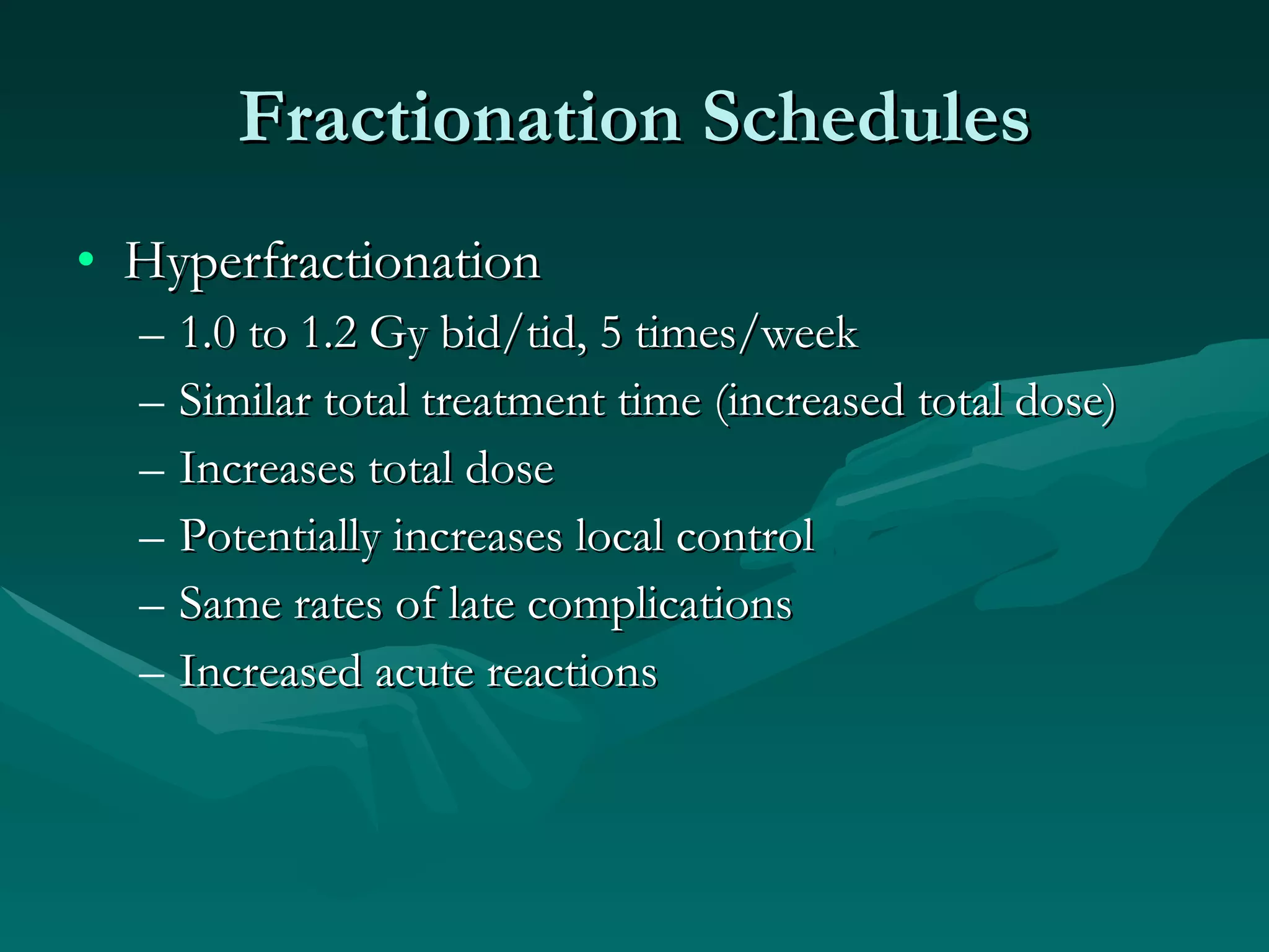 Fractionation Schedules Hyperfractionation 1.0 to 1.2 Gy bid/tid, 5 times/week Similar total treatment time (increased total dose) Increases total dose  Potentially increases local control Same rates of late complications Increased acute reactions 