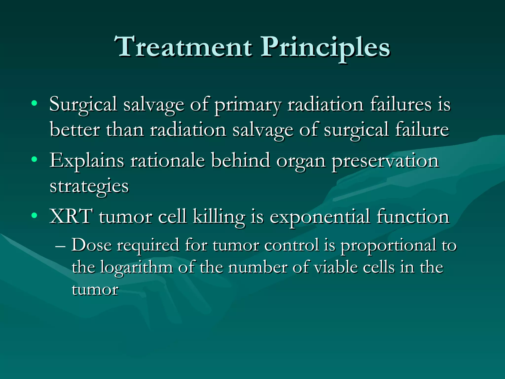 Treatment Principles Surgical salvage of primary radiation failures is better than radiation salvage of surgical failure Explains rationale behind organ preservation strategies XRT tumor cell killing is exponential function Dose required for tumor control is proportional to the logarithm of the number of viable cells in the tumor 